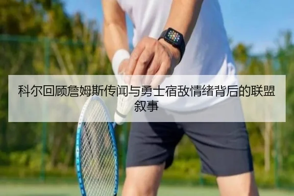 科尔回顾詹姆斯传闻与勇士宿敌情绪背后的联盟叙事